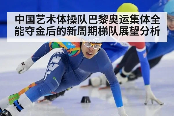 中国艺术体操队巴黎奥运集体全能夺金后的新周期梯队展望分析